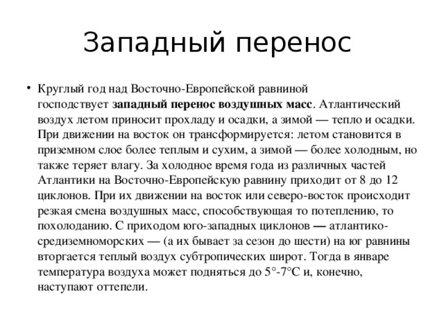 Западный перенос Круглый год над Восточно-Европейской равниной господствует  западный перенос воздушных масс . Атлантический воздух летом приносит прохладу и осадки, а зимой — тепло и осадки. При движении на восток он трансформируется: летом становится в приземном слое более теплым и сухим, а зимой — более холодным, но также теряет влагу. За холодное время года из различных частей Атлантики на Восточно-Европейскую равнину приходит от 8 до 12 циклонов. При их движении на восток или северо-восток происходит резкая смена воздушных масс, способствующая то потеплению, то похолоданию. С приходом юго-западных циклонов  —  атлантико-средиземноморских — (а их бывает за сезон до шести) на юг равнины вторгается теплый воздух субтропических широт. Тогда в январе температура воздуха может подняться до 5°-7°С и, конечно, наступают оттепели. 