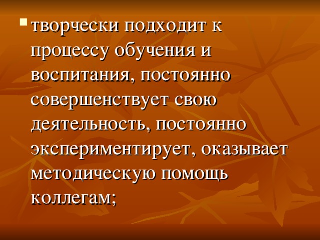 творчески подходит к процессу обучения и воспитания, постоянно совершенствует свою деятельность, постоянно экспериментирует, оказывает методическую помощь коллегам; 