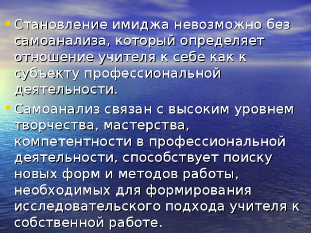 Становление имиджа невозможно без самоанализа, который определяет отношение учителя к себе как к субъекту профессиональной деятельности. Самоанализ связан с высоким уровнем творчества, мастерства, компетентности в профессиональной деятельности, способствует поиску новых форм и методов работы, необходимых для формирования исследовательского подхода учителя к собственной работе. 