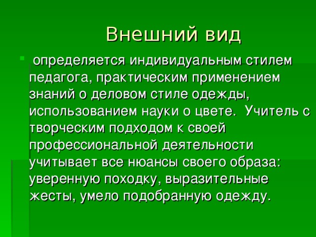  Внешний вид   определяется индивидуальным стилем педагога, практическим применением знаний о деловом стиле одежды, использованием науки о цвете. Учитель с творческим подходом к своей профессиональной деятельности учитывает все нюансы своего образа: уверенную походку, выразительные жесты, умело подобранную одежду.  определяется индивидуальным стилем педагога, практическим применением знаний о деловом стиле одежды, использованием науки о цвете. Учитель с творческим подходом к своей профессиональной деятельности учитывает все нюансы своего образа: уверенную походку, выразительные жесты, умело подобранную одежду. 
