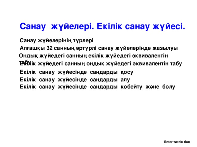 Санау жүйелері. Екілік санау жүйесі. Санау жүйелерінің түрлері Алғашқы 32 санның әртүрлі санау жүйелерінде жазылуы Ондық жүйедегі санның екілік жүйедегі эквивалентін табу Екілік жүйедегі санның ондық жүйедегі эквивалентін табу Екілік санау жүйесінде сандарды қосу Екілік санау жүйесінде сандарды алу Екілік санау жүйесінде сандарды көбейту және бөлу Enter тиегін бас 