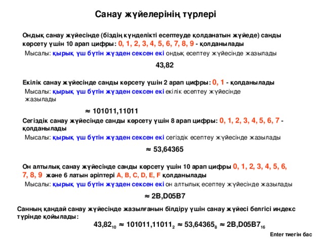 Санау жүйелерінің түрлері Ондық санау жүйесінде (біздің күнделікті есептеуде қолданатын жүйеде) санды көрсету үшін 10 арап цифры: 0, 1, 2, 3, 4, 5, 6, 7, 8, 9 - қолданылады Мысалы: қырық үш бүтін жүзден сексен екі ондық есептеу жүйесінде жазылады 43,82 Екілік санау жүйесінде санды көрсету үшін 2 арап цифры: 0, 1 - қолданылады Мысалы: қырық үш бүтін жүзден сексен екі  екілік есептеу жүйесінде жазылады  ≈ 101011,11011 Сегіздік санау жүйесінде санды көрсету үшін 8 арап цифры: 0, 1, 2, 3, 4, 5, 6, 7 - қолданылады Мысалы: қырық үш бүтін жүзден сексен екі сегіздік есептеу жүйесінде жазылады ≈  53,64365 Он алтылық санау жүйесінде санды көрсету үшін 10 арап цифры 0, 1, 2, 3, 4, 5, 6, 7, 8, 9 және 6 латын әріптері A, B, C, D, E, F қолданылады Мысалы: қырық үш бүтін жүзден сексен екі  он алтылық есептеу жүйесінде жазылады  ≈  2B,D05B7 Санның қандай санау жүйесінде жазылғанын білдіру үшін санау жүйесі белгісі индекс түрінде қойылады: 43,82 10 ≈ 101011,11011 2 ≈ 53,64365 8 ≈ 2B,D05B7 16 Enter тиегін бас 