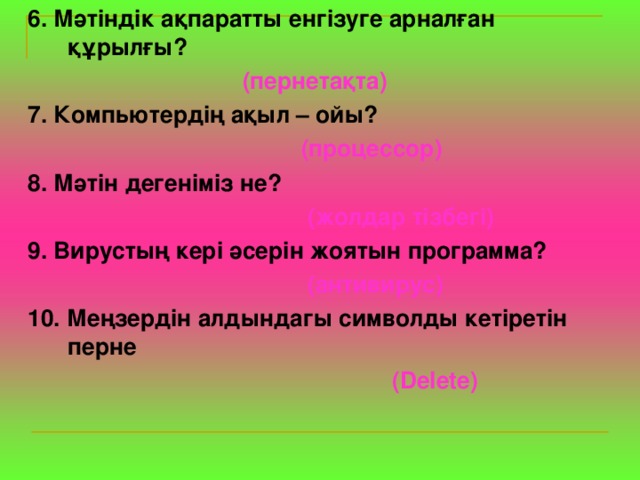 6. Мәтіндік ақпаратты енгізуге арналған құрылғы?  (пернетақта) 7. Компьютердің ақыл – ойы?   (процессор) 8. Мәтін дегеніміз не?   (жолдар тізбегі) 9. Вирустың кері әсерін жоятын программа?   (антивирус) 10. Меңзердін алдындагы символды кетіретін перне   ( Delete ) 