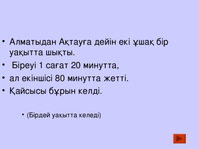 Алматыдан Ақтауға дейін екі ұшақ бір уақытта шықты.  Біреуі 1 сағат 20 минутта, ал екіншісі 80 минутта жетті. Қайсысы бұрын келді.  (Бірдей уақытта келеді) (Бірдей уақытта келеді) (Бірдей уақытта келеді) 