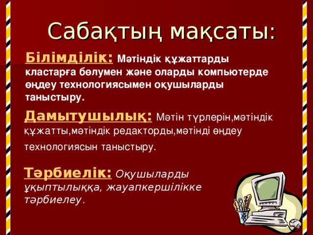 Сабақтың мақсаты: Білімділік:  Мәтіндік құжаттарды кластарға бөлумен және оларды компьютерде өңдеу технологиясымен оқушыларды таныстыру. Дамытушылы қ :  Мәтін түрлерін,мәтіндік құжатты,мәтіндік редакторды,мәтінді өңдеу технологиясын таныстыру.  Тәрбиелік:  Оқушыларды ұқыптылыққа, жауапкершілікке тәрбиелеу . 