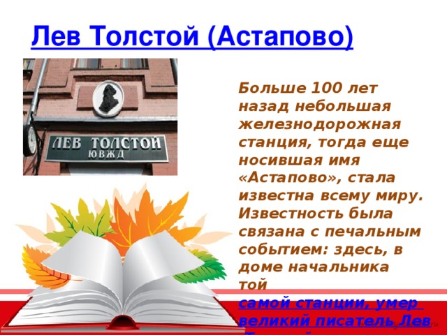 Лев Толстой (Астапово) Больше 100 лет назад небольшая железнодорожная станция, тогда еще носившая имя «Астапово», стала известна всему миру. Известность была связана с печальным событием: здесь, в доме начальника той  самой станции, умер великий писатель Лев Толстой. 