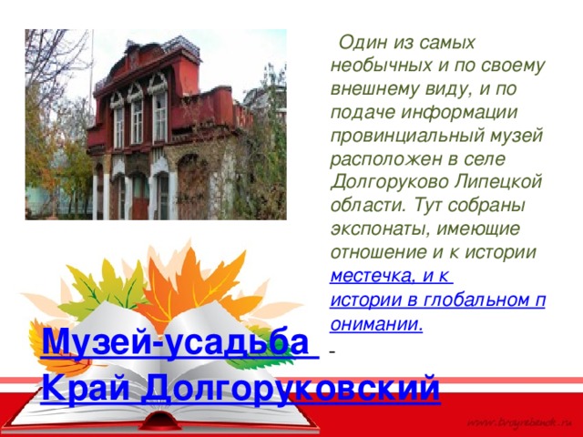  Один из самых необычных и по своему внешнему виду, и по подаче информации провинциальный музей расположен в селе Долгоруково Липецкой области. Тут собраны экспонаты, имеющие отношение и к истории  местечка, и к истории в глобальном понимании.  Музей-усадьба Край Долгоруковский 