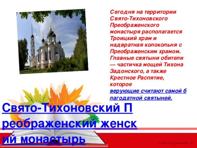 Сегодня на территории Свято-Тихоновского Преображенского монастыря располагается Троицкий храм и надвратная колокольня с Преображенским храмом. Главные святыни обители — частичка мощей Тихона Задонского, а также Крестное Распятие, которое  верующие считают самой благодатной святыней. Свято-Тихоновский Преображенский женский монастырь 