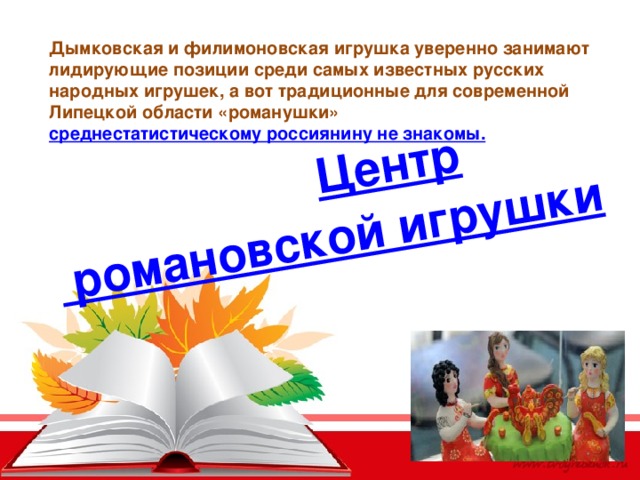Центр романовской игрушки Дымковская и филимоновская игрушка уверенно занимают лидирующие позиции среди самых известных русских народных игрушек, а вот традиционные для современной Липецкой области «романушки»  среднестатистическому россиянину не знакомы. 
