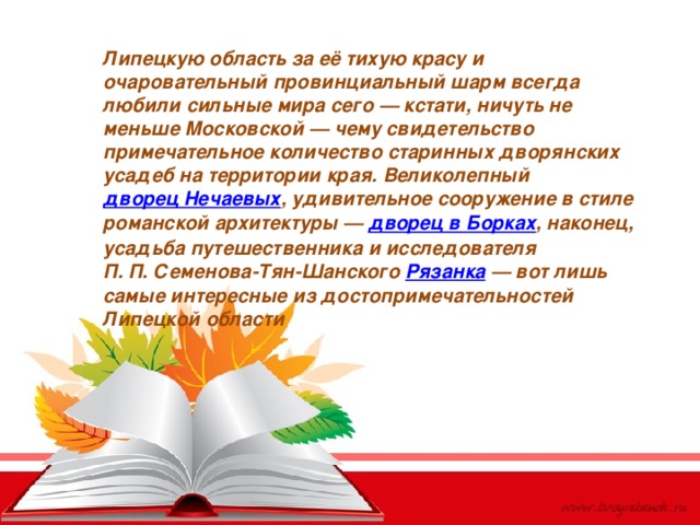 Липецкую область за её тихую красу и очаровательный провинциальный шарм всегда любили сильные мира сего — кстати, ничуть не меньше Московской — чему свидетельство примечательное количество старинных дворянских усадеб на территории края. Великолепный  дворец Нечаевых , удивительное сооружение в стиле романской архитектуры —  дворец в Борках , наконец, усадьба путешественника и исследователя П. П. Семенова-Тян-Шанского  Рязанка  — вот лишь самые интересные из достопримечательностей Липецкой области 