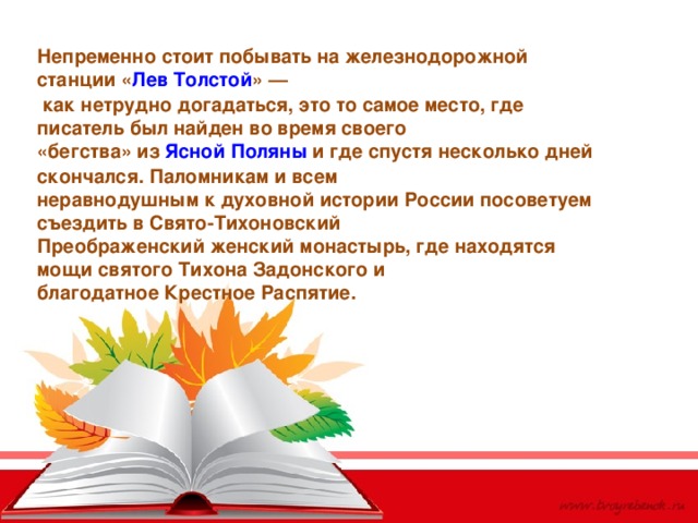 Непременно стоит побывать на железнодорожной станции « Лев Толстой » —  как нетрудно догадаться, это то самое место, где писатель был найден во время своего «бегства» из  Ясной Поляны  и где спустя несколько дней скончался. Паломникам и всем неравнодушным к духовной истории России посоветуем съездить в Свято-Тихоновский Преображенский женский монастырь, где находятся мощи святого Тихона Задонского и благодатное Крестное Распятие. 