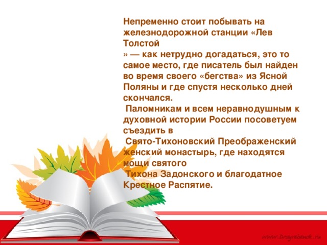 Непременно стоит побывать на железнодорожной станции «Лев Толстой » — как нетрудно догадаться, это то самое место, где писатель был найден во время своего «бегства» из Ясной Поляны и где спустя несколько дней скончался.  Паломникам и всем неравнодушным к духовной истории России посоветуем съездить в   Свято-Тихоновский Преображенский женский монастырь, где находятся мощи святого  Тихона Задонского и благодатное Крестное Распятие. 
