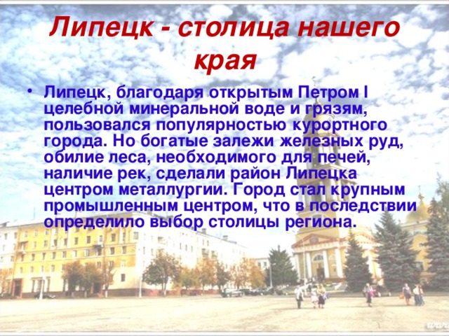 Липецк - столица нашего края Липецк, благодаря открытым Петром I целебной минеральной воде и грязям, пользовался популярностью курортного города. Но богатые залежи железных руд, обилие леса, необходимого для печей, наличие рек, сделали район Липецка центром металлургии. Город стал крупным промышленным центром, что в последствии определило выбор столицы региона. 