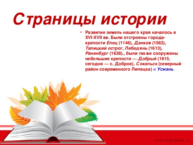 Страницы истории Развитие земель нашего края началось в XVI-XVII вв. Были отстроены города-крепости Елец (1146), Данков (1563), Талицкий острог , Лебедянь (1613), Раненбург (1638)., были также сооружены небольшие крепости — Добрый (1615, сегодня — с. Доброе), Сокольск (северный район современного Липецка) и Усмань . 