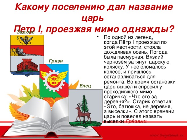 Какому поселению дал название царь  Петр I , проезжая мимо однажды? Задонск По одной из легенд, когда Пётр I проезжал по этой местности, стояла дождливая осень. Погода была пасмурная. Вязкий чернозём затянул царскую коляску. У неё сломалось колесо, и пришлось останавливаться для ремонта. Во время остановки царь вышел и спросил у проходившего мимо старичка: «Что это за деревня?». Старик ответил: «Это, батюшка, не деревня, а выселки». С этого времени царь и повелел назвать выселки Гря́зями . Грязи Елец 