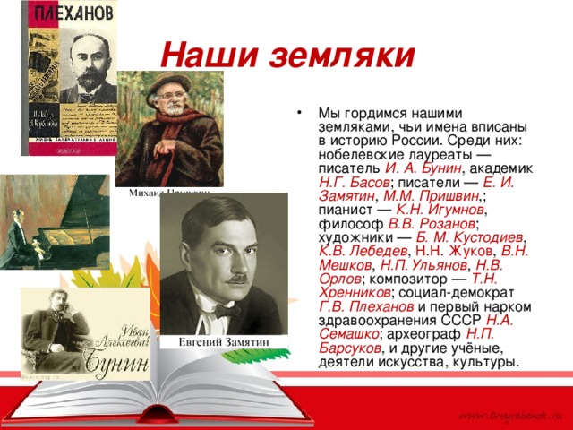 Наши земляки Мы гордимся нашими земляками, чьи имена вписаны в историю России. Среди них: нобелевские лауреаты — писатель И. А. Бунин , академик Н.Г. Басов ; писатели — Е. И. Замятин , М.М. Пришвин ,; пианист — К.Н. Игумнов , философ В.В. Розанов ; художники — Б. М. Кустодиев , К.В. Лебедев , Н.Н. Жуков , В.Н. Мешков , Н.П. Ульянов , Н.В. Орлов ; композитор — Т.Н. Хренников ; социал-демократ Г.В. Плеханов и первый нарком здравоохранения СССР Н.А. Семашко ; археограф Н.П. Барсуков , и другие учёные, деятели искусства, культуры.  