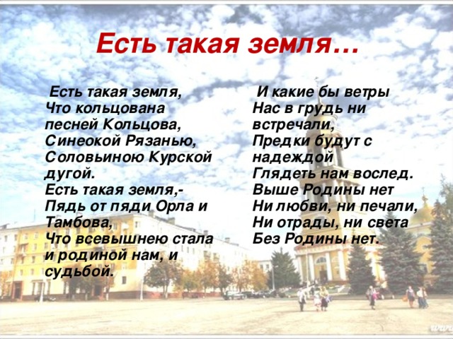 Есть такая земля…  Есть такая земля,   Что кольцована песней Кольцова,   Синеокой Рязанью,   Соловьиною Курской дугой.   Есть такая земля,-  Пядь от пяди Орла и Тамбова,   Что всевышнею стала и родиной нам, и судьбой.  И какие бы ветры  Нас в грудь ни встречали,   Предки будут с надеждой   Глядеть нам вослед.   Выше Родины нет   Ни любви, ни печали,   Ни отрады, ни света   Без Родины нет. 