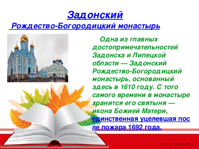 Задонский Рождество-Богородицкий монастырь  Одна из главных достопримечательностей Задонска и Липецкой области — Задонский Рождество-Богородицкий монастырь, основанный здесь в 1610 году. С того самого времени в монастыре хранится его святыня — икона Божией Матери ,  единственная уцелевшая после пожара 1692 года. 