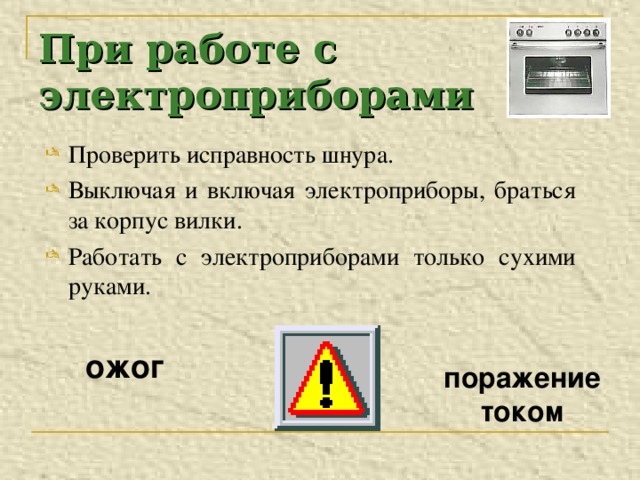 При работе с электроприборами Проверить исправность шнура. Выключая и включая электроприборы, браться за корпус вилки. Работать с электроприборами только сухими руками.  ожог   поражение током 