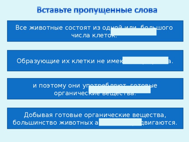 Все животные состоят из одной или большого числа клеток. Образующие их клетки не имеют хлорофилла. и поэтому они употребляют готовые органические вещества. Добывая готовые органические вещества, большинство животных активно передвигаются. 