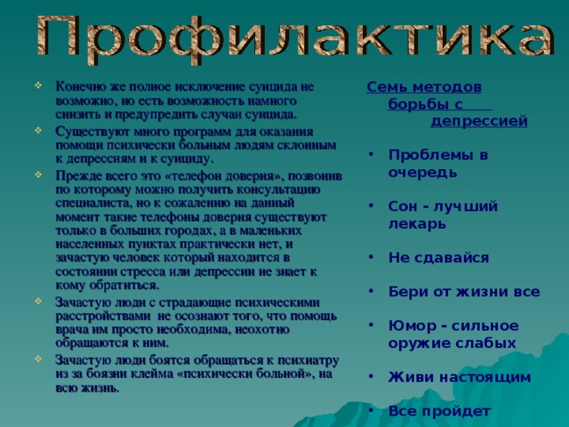 Конечно же полное исключение суицида не возможно, но есть возможность намного снизить и предупредить случаи суицида. Существуют много программ для оказания помощи психически больным людям склонным к депрессиям и к суициду. Прежде всего это «телефон доверия», позвонив по которому можно получить консультацию специалиста, но к сожалению на данный момент такие телефоны доверия существуют только в больших городах, а в маленьких населенных пунктах практически нет, и зачастую человек который находится в состоянии стресса или депрессии не знает к кому обратиться. Зачастую люди с страдающие психическими расстройствами не осознают того, что помощь врача им просто необходима, неохотно обращаются к ним. Зачастую люди боятся обращаться к психиатру из за боязни клейма «психически больной», на всю жизнь. Семь методов борьбы с  депрессией