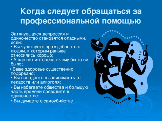 Когда следует обращаться за профессиональной помощью  Затянувшаяся депрессия и одиночество становятся опасными, если:  • Вы чувствуете враждебность к людям, к которым раньше относились хорошо;  • У вас нет интереса к чему бы то ни было; • Ваше здоровье существенно подорвано;  • Вы попадаете в зависимость от лекарств или алкоголя; • Вы избегаете общества и большую часть времени проводите в одиночестве; • Вы думаете о самоубийстве