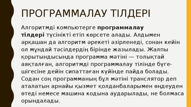 ПРОГРАММАЛАУ ТІЛДЕРІ Алгоритмді компьютерге  программалау тілдері  түсінікті етіп көрсете алады. Алдымен әрқашан да алгоритм әрекеті әзірленеді, сонан кейін ол мұндай тәсілдердің бірінде жазылады. Жалпы қорытындысында программа мәтіні — толықтай аяқталған, алгоритмді программалау тілінде бүге-шігесіне дейін сипаттаған күйінде пайда болады. Содан соң программаның бұл мәтіні транслятор деп аталатын арнайы қызмет қолданбаларымен өңдеуден өтеді немесе машина кодына аударылады, не болмаса орындалады. 