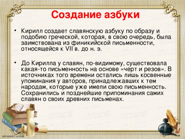 Создание азбуки Кирилл создает славянскую азбуку по образу и подобию греческой, которая, в свою очередь, была заимствована из финикийской письменности, относящейся к VII в. до н. э. До Кирилла у славян, по-видимому, существовала какая-то письменность на основе «черт и резов». В источниках того времени остались лишь косвенные упоминания у авторов, принадлежавших к тем народам, которые уже имели свою письменность. Сохранились и позднейшие припоминания самих славян о своих древних письменах. 