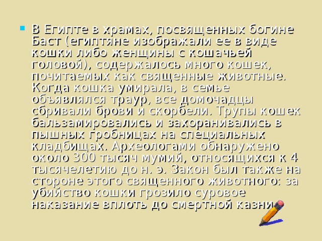 В Египте в храмах, посвященных богине Баст (египтяне изображали ее в виде кошки либо женщины с кошачьей головой), содержалось много кошек, почитаемых как священные животные. Когда кошка умирала, в семье объявлялся траур, все домочадцы сбривали брови и скорбели. Трупы кошек бальзамировались и захоранивались в пышных гробницах на специальных кладбищах. Археологами обнаружено около 300 тысяч мумий, относящихся к 4 тысячелетию до н. э. Закон был также на стороне этого священного животного: за убийство кошки грозило суровое наказание вплоть до смертной казни.