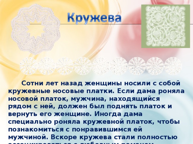  Сотни лет назад женщины носили с собой кружевные носовые платки. Если дама роняла носовой платок, мужчина, находящийся рядом с ней, должен был поднять платок и вернуть его женщине. Иногда дама специально роняла кружевной платок, чтобы познакомиться с понравившимся ей мужчиной. Вскоре кружева стали полностью ассоциироваться с любовным романом. . 
