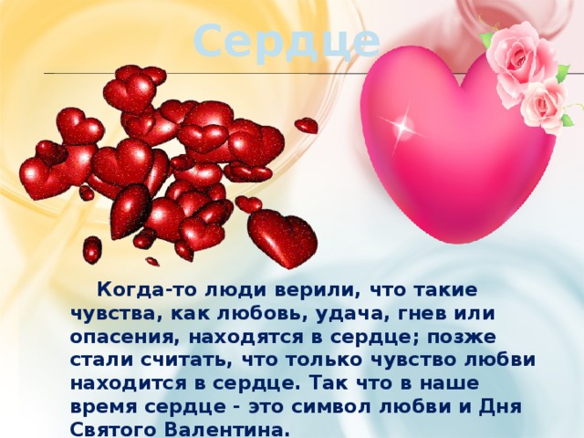 Сердце  Когда-то люди верили, что такие чувства, как любовь, удача, гнев или опасения, находятся в сердце; позже стали считать, что только чувство любви находится в сердце. Так что в наше время сердце - это символ любви и Дня Святого Валентина. 
