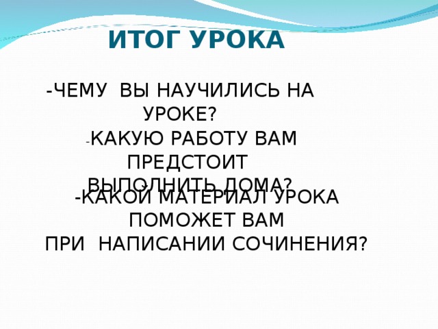 ИТОГ УРОКА -ЧЕМУ ВЫ НАУЧИЛИСЬ НА УРОКЕ?  - КАКУЮ РАБОТУ ВАМ ПРЕДСТОИТ ВЫПОЛНИТЬ ДОМА? -КАКОЙ МАТЕРИАЛ УРОКА ПОМОЖЕТ ВАМ ПРИ НАПИСАНИИ СОЧИНЕНИЯ? 