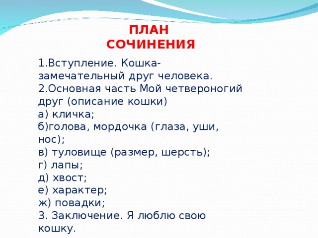 ПЛАН СОЧИНЕНИЯ 1.Вступление. Кошка- замечательный друг человека. 2.Основная часть Мой четвероногий друг (описание кошки) а) кличка; б)голова, мордочка (глаза, уши, нос); в) туловище (размер, шерсть); г) лапы; д) хвост; е) характер; ж) повадки; 3. Заключение. Я люблю свою кошку. 