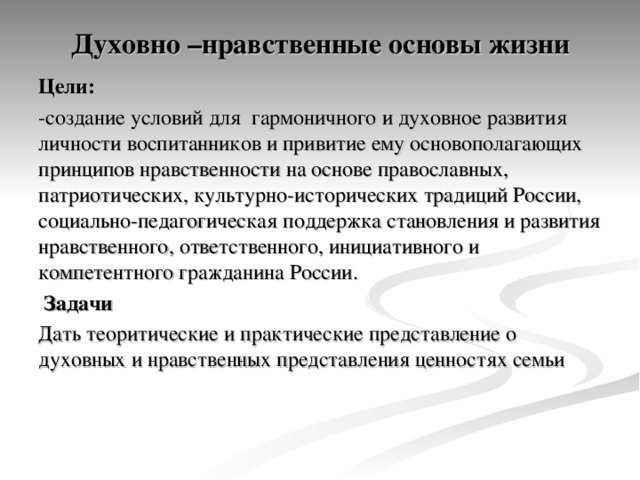 Духовно –нравственные основы жизни   Цели: -создание условий для гармоничного и духовное развития личности воспитанников и привитие ему основополагающих принципов нравственности на основе православных, патриотических, культурно-исторических традиций России, социально-педагогическая поддержка становления и развития нравственного, ответственного, инициативного и компетентного гражданина России.  Задачи Дать теоритические и практические представление о духовных и нравственных представления ценностях семьи 