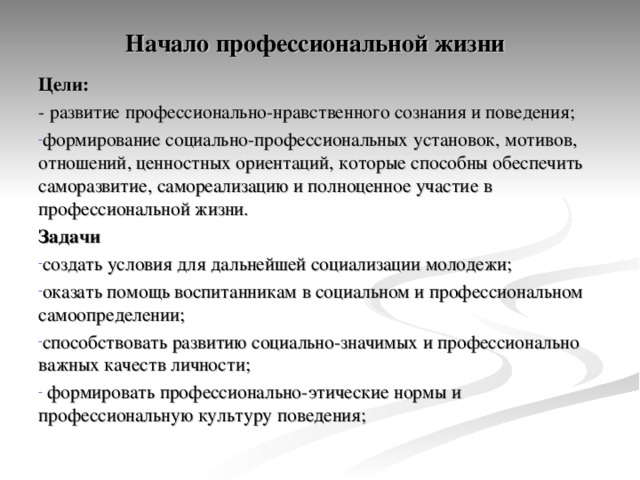 Начало профессиональной жизни    Цели: - развитие профессионально-нравственного сознания и поведения; формирование социально-профессиональных установок, мотивов, отношений, ценностных ориентаций, которые способны обеспечить саморазвитие, самореализацию и полноценное участие в профессиональной жизни. Задачи  создать условия для дальнейшей социализации молодежи; оказать помощь воспитанникам в социальном и профессиональном самоопределении; способствовать развитию социально-значимых и профессионально важных качеств личности;  формировать профессионально-этические нормы и профессиональную культуру поведения; 