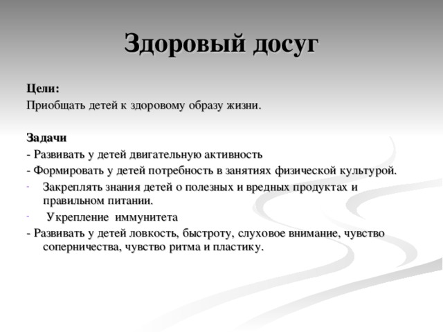 Здоровый досуг Цели: Приобщать детей к здоровому образу жизни. Задачи - Развивать у детей двигательную активность - Формировать у детей потребность в занятиях физической культурой. Закреплять знания детей о полезных и вредных продуктах и правильном питании.  Укрепление иммунитета - Развивать у детей ловкость, быстроту, слуховое внимание, чувство соперничества, чувство ритма и пластику. 