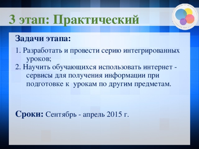3 этап: Практический Задачи этапа:  1. Разработать и провести серию интегрированных уроков; 2. Научить обучающихся использовать интернет - сервисы для получения информации при подготовке к урокам по другим предметам. Сроки: Сентябрь - апрель 2015 г.    