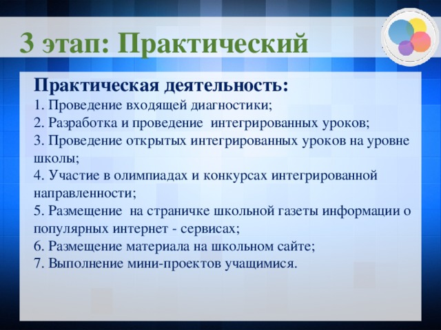 3 этап: Практический Практическая деятельность: 1. Проведение входящей диагностики; 2. Разработка и проведение интегрированных уроков; 3. Проведение открытых интегрированных уроков на уровне школы; 4. Участие в олимпиадах и конкурсах интегрированной направленности; 5. Размещение на страничке школьной газеты информации о популярных интернет - сервисах; 6. Размещение материала на школьном сайте; 7. Выполнение мини-проектов учащимися.    