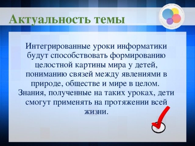 Актуальность темы Интегрированные уроки информатики будут способствовать формированию целостной картины мира у детей, пониманию связей между явлениями в природе, обществе и мире в целом. Знания, полученные на таких уроках, дети смогут применять на протяжении всей жизни.  