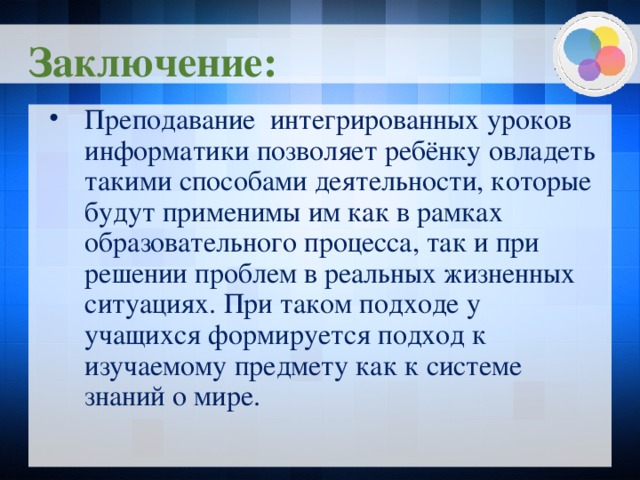 Заключение: Преподавание интегрированных уроков информатики позволяет ребёнку овладеть такими способами деятельности, которые будут применимы им как в рамках образовательного процесса, так и при решении проблем в реальных жизненных ситуациях. При таком подходе у учащихся формируется подход к изучаемому предмету как к системе знаний о мире.  