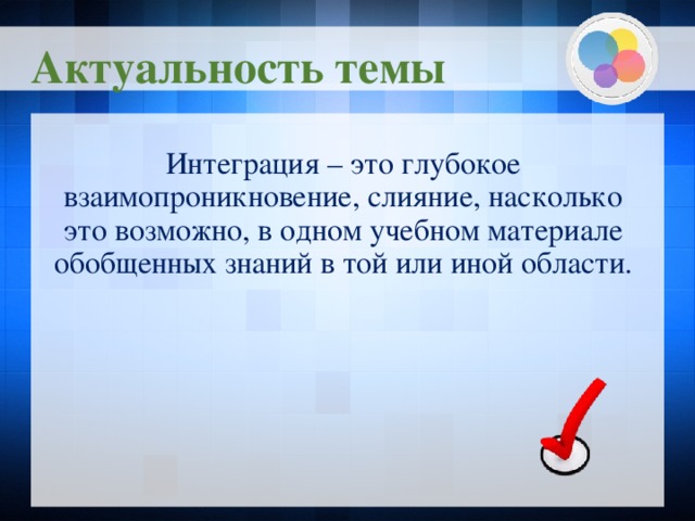 Актуальность темы Интеграция – это глубокое взаимопроникновение, слияние, насколько это возможно, в одном учебном материале обобщенных знаний в той или иной области.  