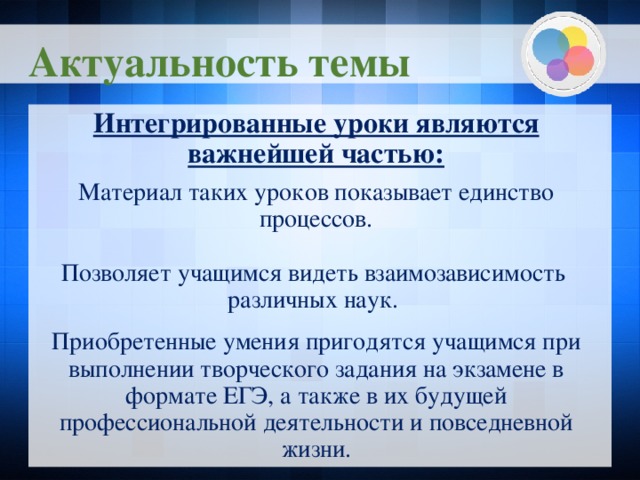 Актуальность темы Интегрированные уроки являются важнейшей частью:  Материал таких уроков показывает единство процессов. Позволяет учащимся видеть взаимозависимость различных наук. Приобретенные умения пригодятся учащимся при выполнении творческого задания на экзамене в формате ЕГЭ, а также в их будущей профессиональной деятельности и повседневной жизни.  