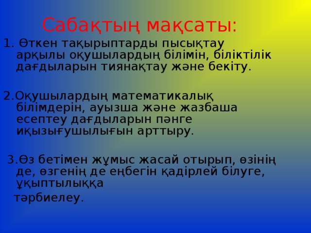 Сабақтың мақсаты: 1. Өткен тақырыптарды пысықтау арқылы оқушылардың  білімін, біліктілік дағдыларын тиянақтау және  бекіту. 2.Оқушылардың математикалық білімдерін, ауызша және жазбаша есептеу дағдыларын пәнге иқызығушылығын арттыру.  3.Өз бетімен жұмыс жасай отырып, өзінің де, өзгенің де  еңбегін қадірлей білуге, ұқыптылыққа  тәрбиелеу. 