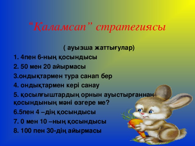“ Қаламсап” стратегиясы ( ауызша жаттығулар) 1. 4пен 6-ның қосындысы 2. 50 мен 20 айырмасы 3.ондықтармен тура санап бер 4. ондықтармен кері санау 5. қосылғыштардың орнын ауыстырғаннан қосындының мәні өзгере ме? 6.5пен 4 –дің қосындысы 7. 0 мен 10 –ның қосындысы 8. 100 пен 30-дің айырмасы  