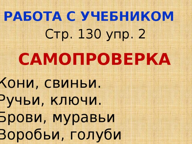 РАБОТА С УЧЕБНИКОМ Стр. 130 упр. 2 САМОПРОВЕРКА Кони, свиньи. Ручьи, ключи. Брови, муравьи Воробьи, голуби 