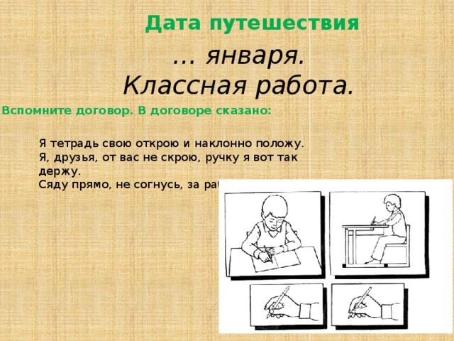 Дата путешествия … января. Классная работа. Вспомните договор. В договоре сказано: Я тетрадь свою открою и наклонно положу. Я, друзья, от вас не скрою, ручку я вот так держу. Сяду прямо, не согнусь, за работу я возьмусь. 