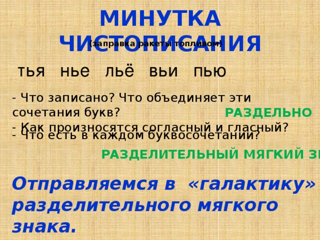 МИНУТКА ЧИСТОПИСАНИЯ (заправка ракеты топливом) тья нье льё вьи пью - Что записано? Что объединяет эти сочетания букв? - Как произносятся согласный и гласный? РАЗДЕЛЬНО -  Что есть в каждом буквосочетании? РАЗДЕЛИТЕЛЬНЫЙ МЯГКИЙ ЗНАК. Отправляемся в «галактику» разделительного мягкого знака. 