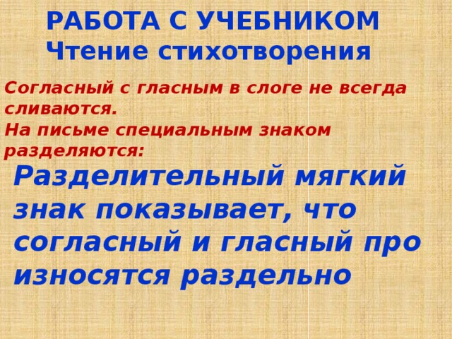 РАБОТА С УЧЕБНИКОМ Чтение стихотворения Согласный с гласным в слоге не всегда сливаются. На письме специальным знаком разделяются:  Раздели­тельный мягкий знак показывает, что согласный и гласный про­износятся раздельно 