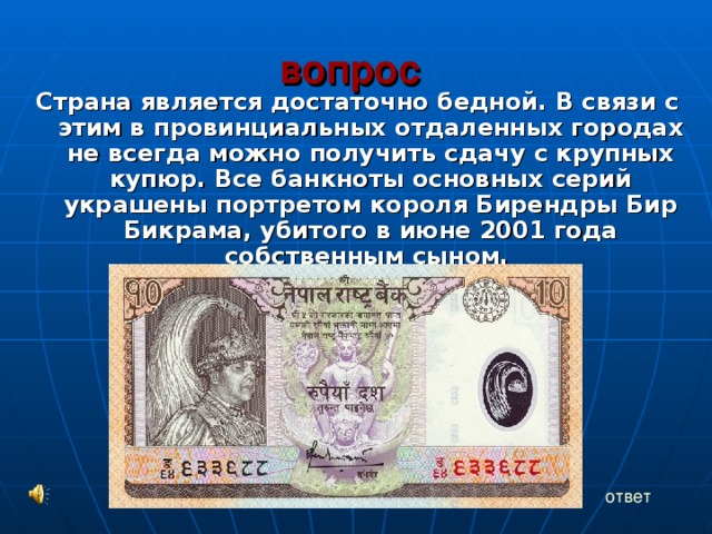 вопрос   Страна является достаточно бедной. В связи с этим в провинциальных отдаленных городах не всегда можно получить сдачу с крупных купюр. Все банкноты основных серий украшены портретом короля Бирендры Бир Бикрама, убитого в июне 2001 года собственным сыном. ответ 