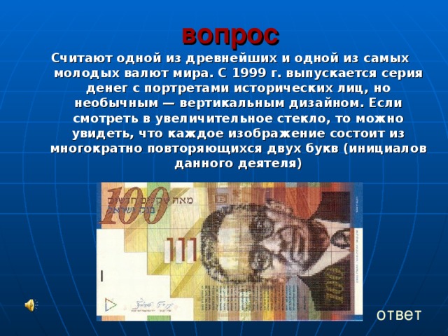 вопрос  Считают одной из древнейших и одной из самых молодых валют мира. С 1999 г. выпускается серия денег с портретами исторических лиц, но необычным — вертикальным дизайном. Если смотреть в увеличительное стекло, то можно увидеть, что каждое изображение состоит из многократно повторяющихся двух букв (инициалов данного деятеля) ответ 